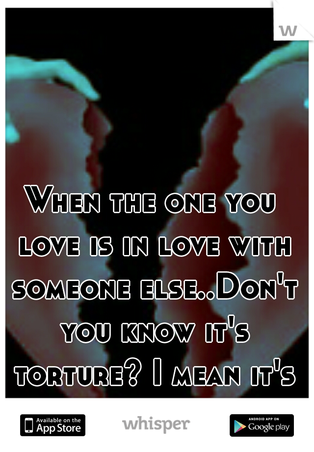 When the one you love is in love with someone else..Don't you know it's torture? I mean it's living HELL