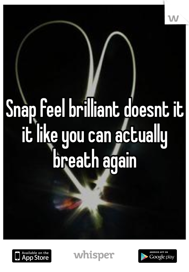 Snap feel brilliant doesnt it it like you can actually breath again