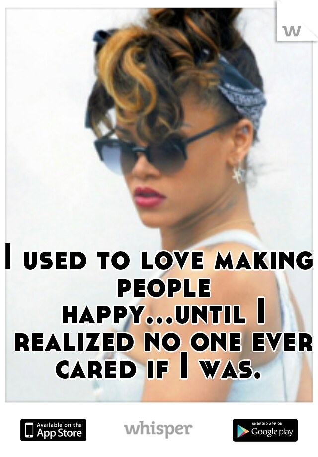 I used to love making people happy...until I realized no one ever cared if I was. 