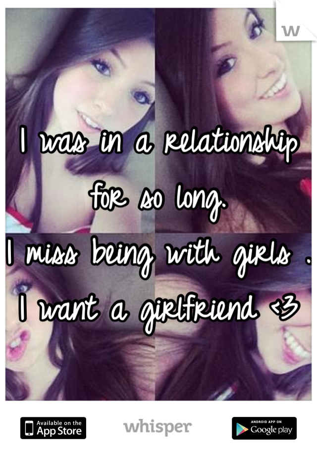 I was in a relationship for so long. 
I miss being with girls . 
I want a girlfriend <3
