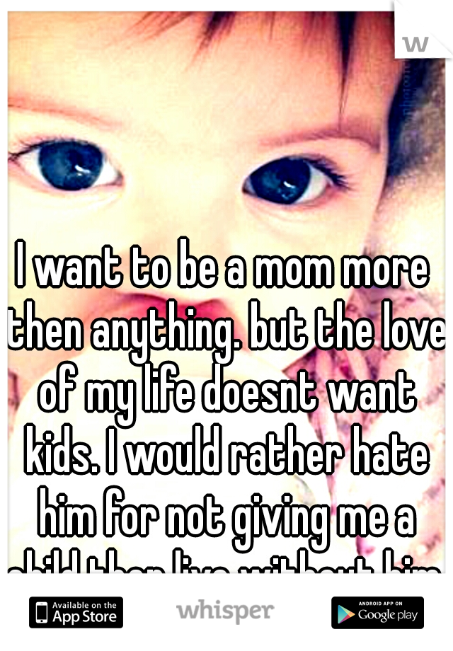 I want to be a mom more then anything. but the love of my life doesnt want kids. I would rather hate him for not giving me a child then live without him. 
