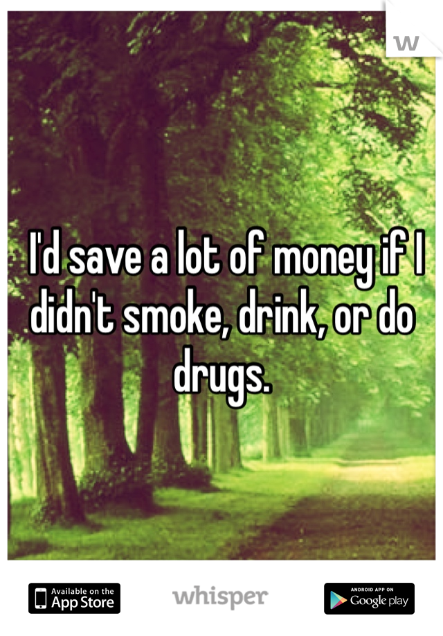  I'd save a lot of money if I didn't smoke, drink, or do drugs. 