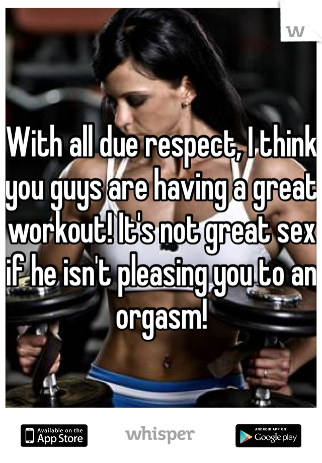 With all due respect, I think you guys are having a great workout! It's not great sex if he isn't pleasing you to an orgasm!