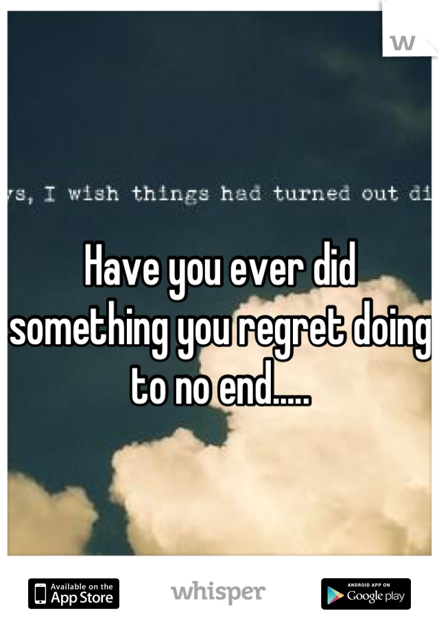 Have you ever did something you regret doing to no end.....