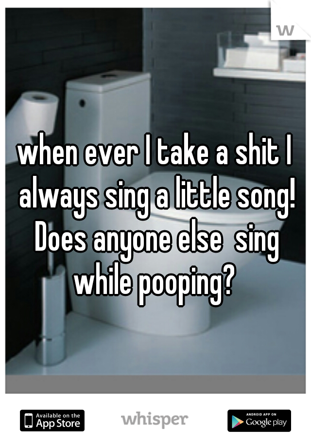 when ever I take a shit I always sing a little song! Does anyone else  sing while pooping? 