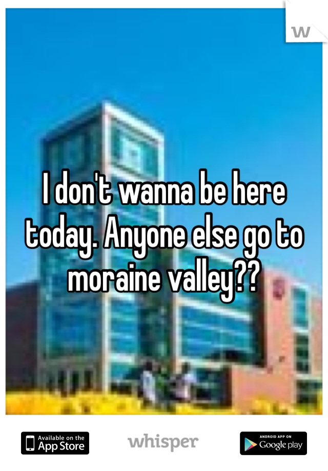 I don't wanna be here today. Anyone else go to moraine valley??