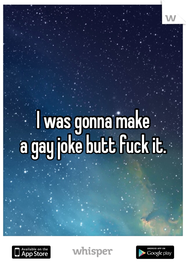 I was gonna make 
a gay joke butt fuck it. 