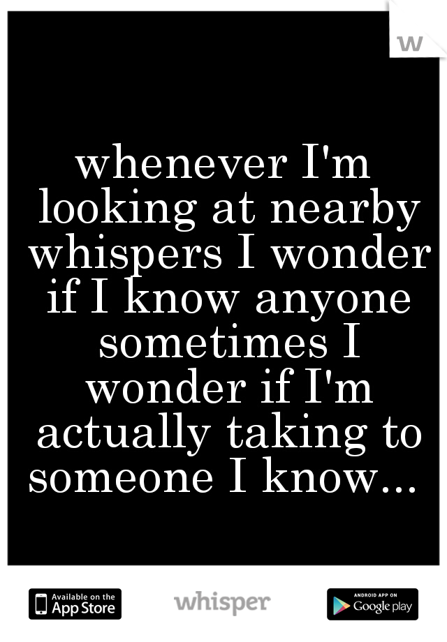 whenever I'm looking at nearby whispers I wonder if I know anyone sometimes I wonder if I'm actually taking to someone I know... 