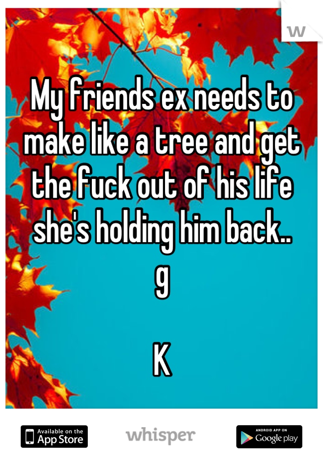My friends ex needs to make like a tree and get the fuck out of his life she's holding him back..
g

K