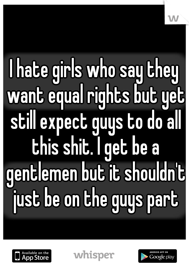 I hate girls who say they want equal rights but yet still expect guys to do all this shit. I get be a gentlemen but it shouldn't just be on the guys part