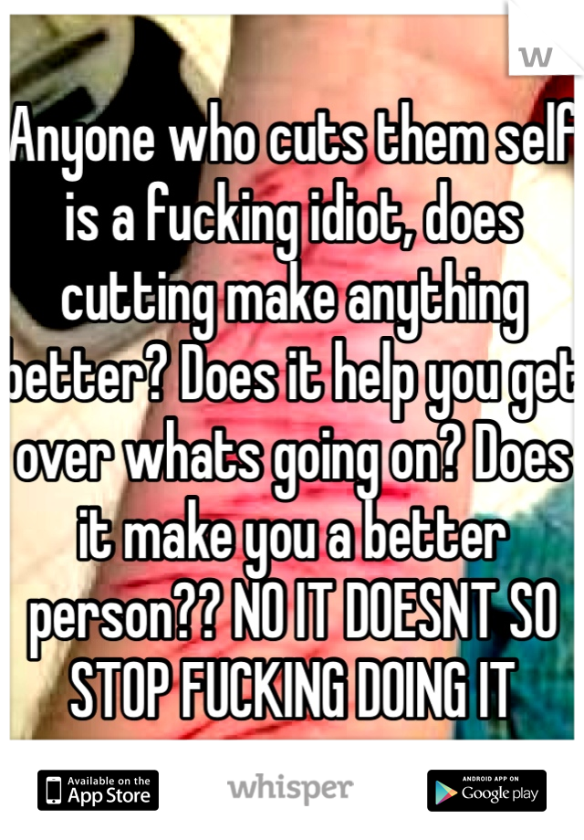 Anyone who cuts them self is a fucking idiot, does cutting make anything better? Does it help you get over whats going on? Does it make you a better person?? NO IT DOESNT SO STOP FUCKING DOING IT 