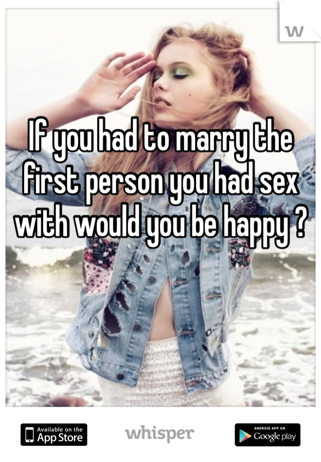 If you had to marry the first person you had sex with would you be happy ?