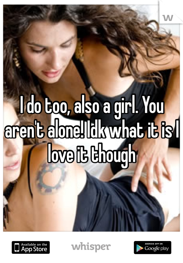 I do too, also a girl. You aren't alone! Idk what it is I love it though