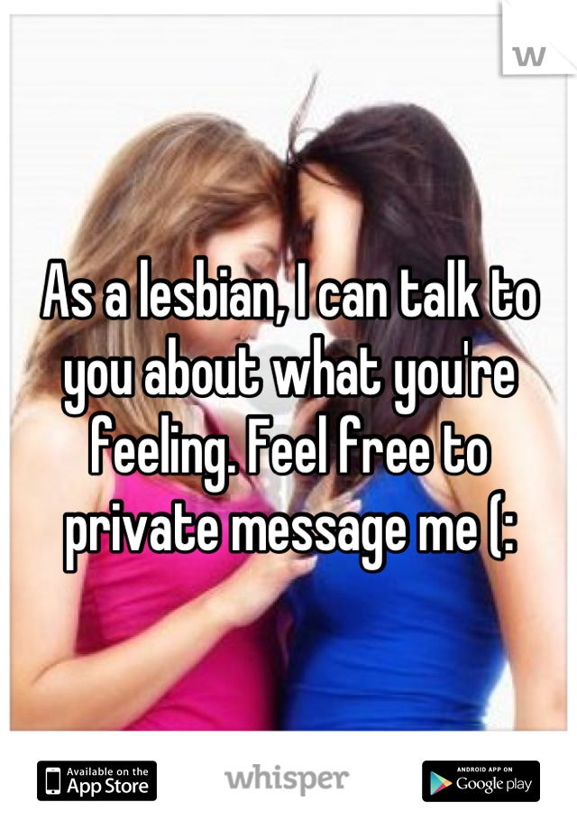 As a lesbian, I can talk to you about what you're feeling. Feel free to private message me (: