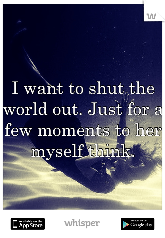 I want to shut the world out. Just for a few moments to her myself think. 