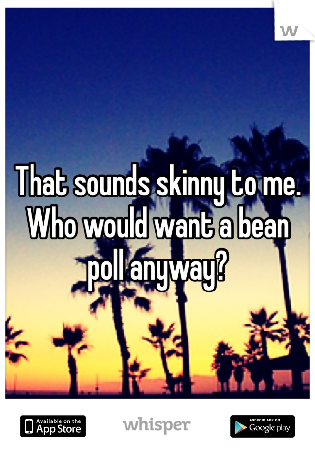 That sounds skinny to me. Who would want a bean poll anyway?