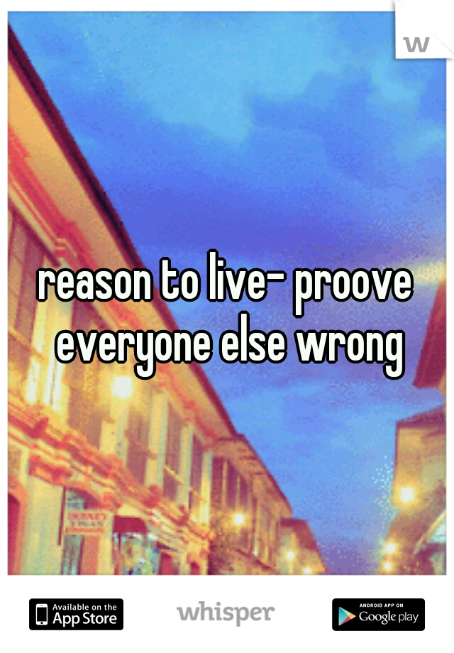 reason to live- proove everyone else wrong