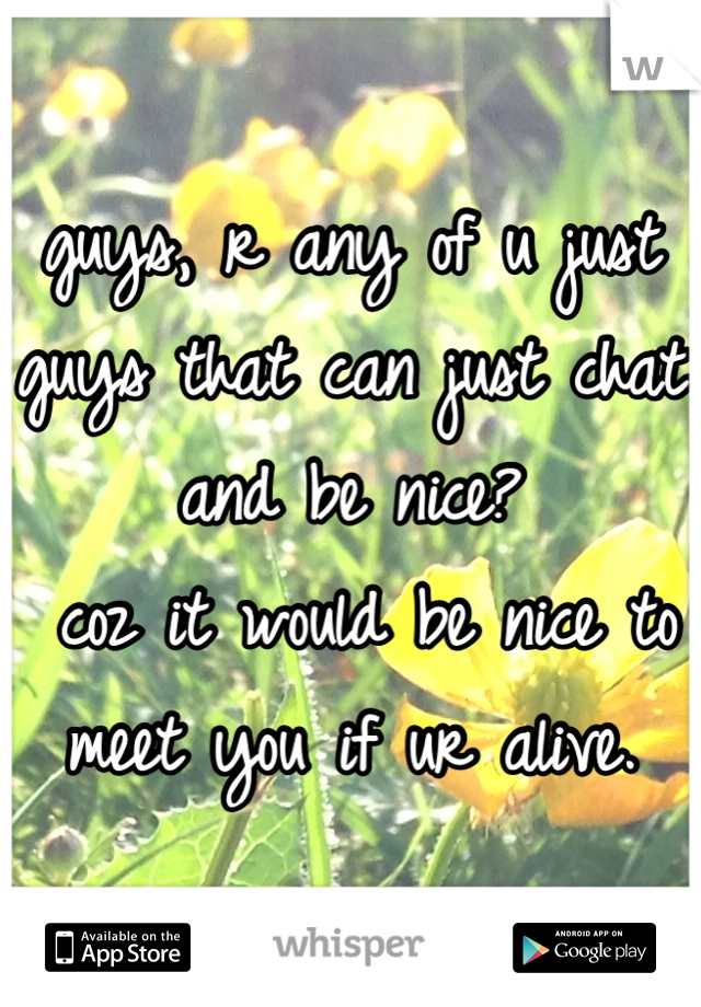 guys, r any of u just guys that can just chat and be nice?
 coz it would be nice to meet you if ur alive.
