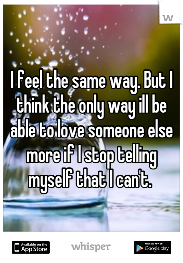 I feel the same way. But I think the only way ill be able to love someone else more if I stop telling myself that I can't. 