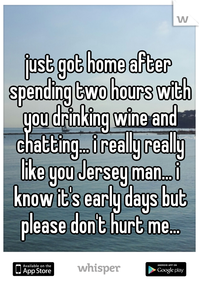 just got home after spending two hours with you drinking wine and chatting... i really really like you Jersey man... i know it's early days but please don't hurt me...