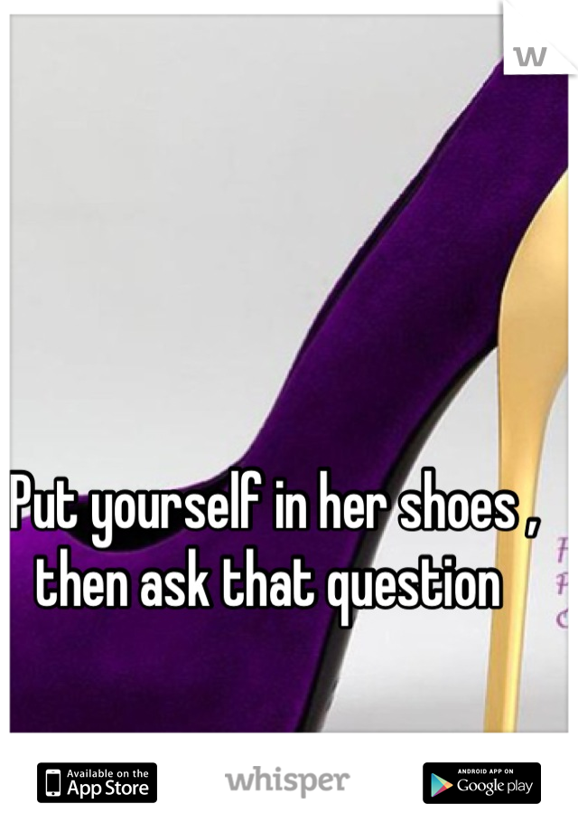 Put yourself in her shoes , then ask that question 