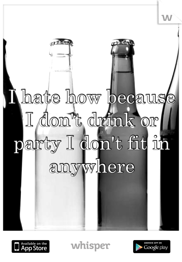 I hate how because I don't drink or party I don't fit in anywhere 
