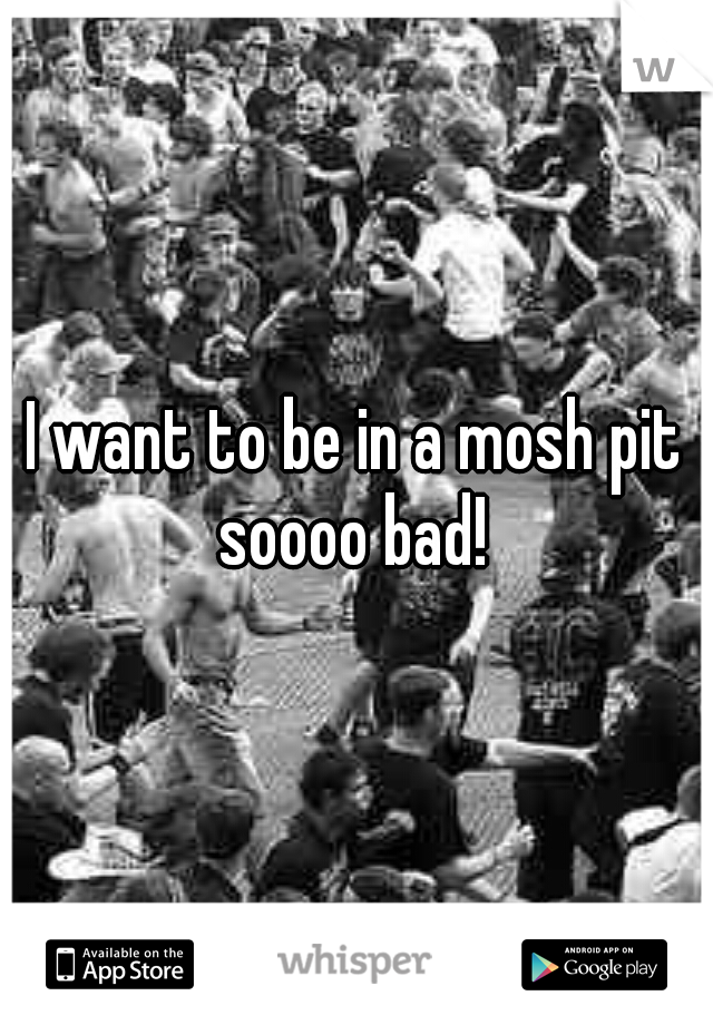 I want to be in a mosh pit soooo bad! 