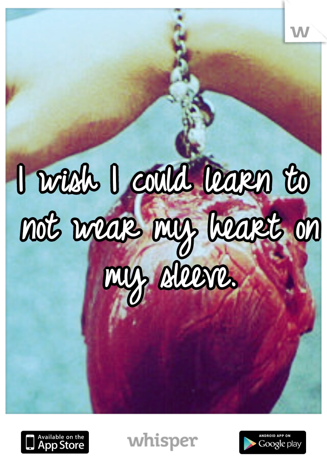 I wish I could learn to not wear my heart on my sleeve.