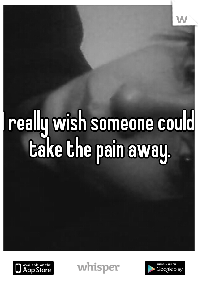 I really wish someone could take the pain away.