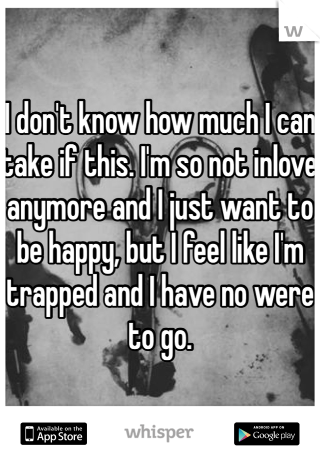 I don't know how much I can take if this. I'm so not inlove anymore and I just want to be happy, but I feel like I'm trapped and I have no were to go. 
