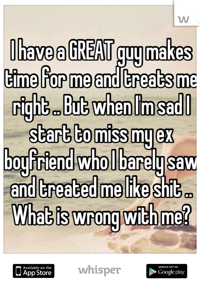 I have a GREAT guy makes time for me and treats me right .. But when I'm sad I start to miss my ex boyfriend who I barely saw and treated me like shit .. What is wrong with me?
