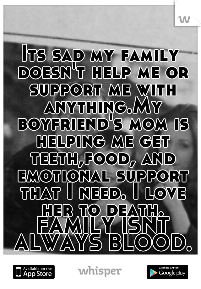 Its sad my family doesn't help me or support me with anything.My boyfriend's mom is helping me get teeth,food, and emotional support that I need. I love her to death. FAMILY ISNT ALWAYS BLOOD.