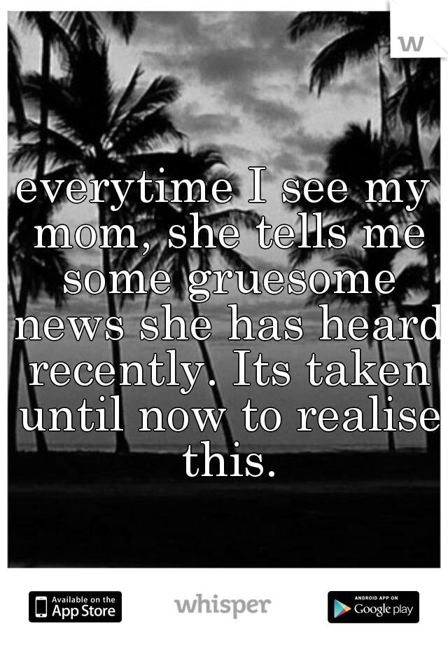 everytime I see my mom, she tells me some gruesome news she has heard recently. Its taken until now to realise this.