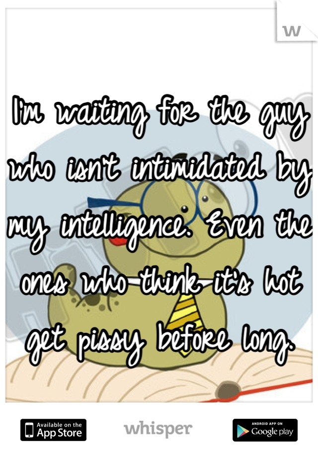 I'm waiting for the guy who isn't intimidated by my intelligence. Even the ones who think it's hot get pissy before long.