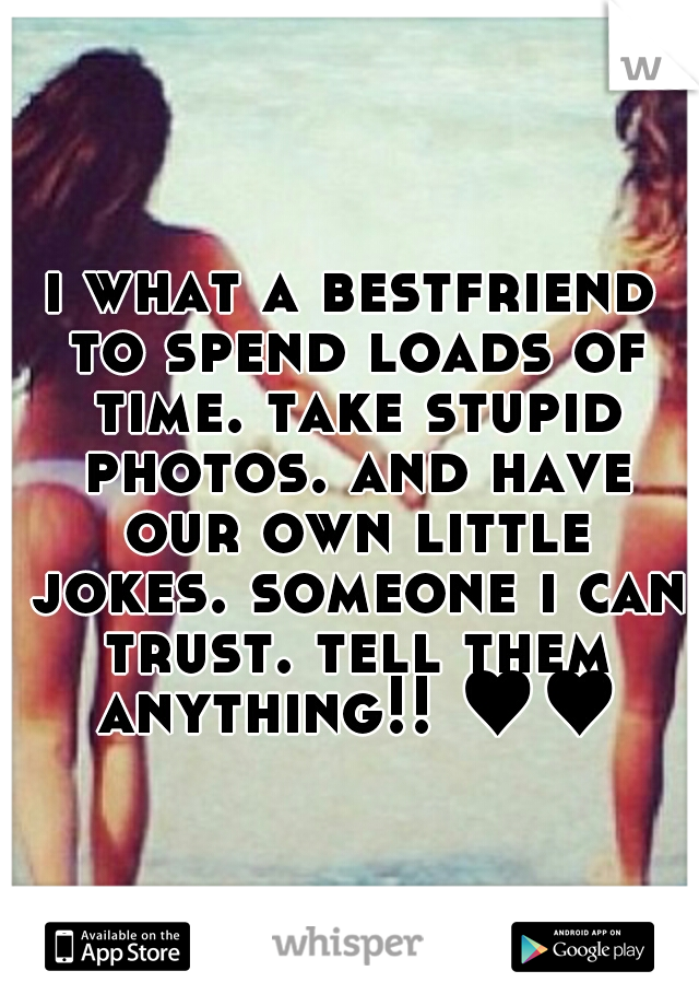 i what a bestfriend to spend loads of time. take stupid photos. and have our own little jokes. someone i can trust. tell them anything!! ♥♥
