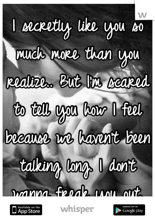 I secretly like you so much more than you realize.. But I'm scared to tell you how I feel because we haven't been talking long. I don't wanna freak you out.