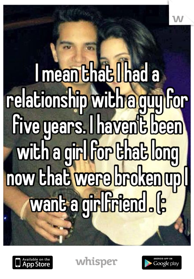 I mean that I had a relationship with a guy for five years. I haven't been with a girl for that long now that were broken up I want a girlfriend . (: 