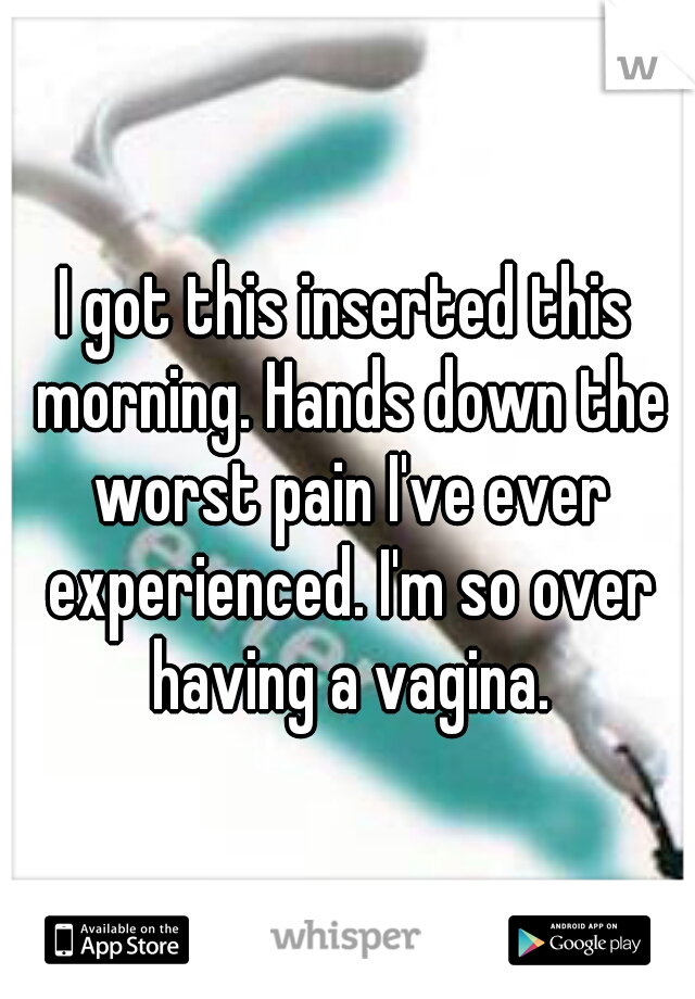I got this inserted this morning. Hands down the worst pain I've ever experienced. I'm so over having a vagina.