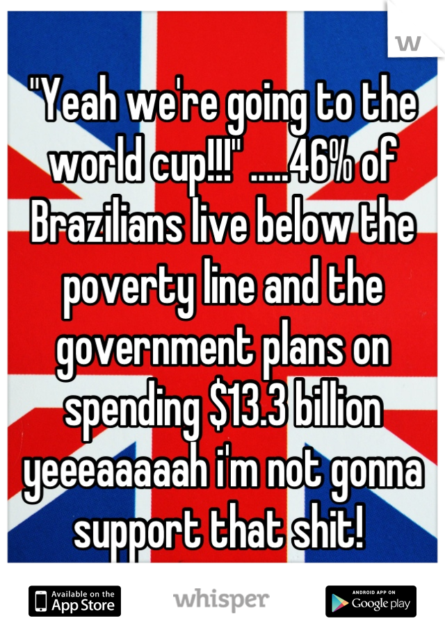 "Yeah we're going to the world cup!!!" .....46% of Brazilians live below the poverty line and the government plans on spending $13.3 billion yeeeaaaaah i'm not gonna support that shit! 