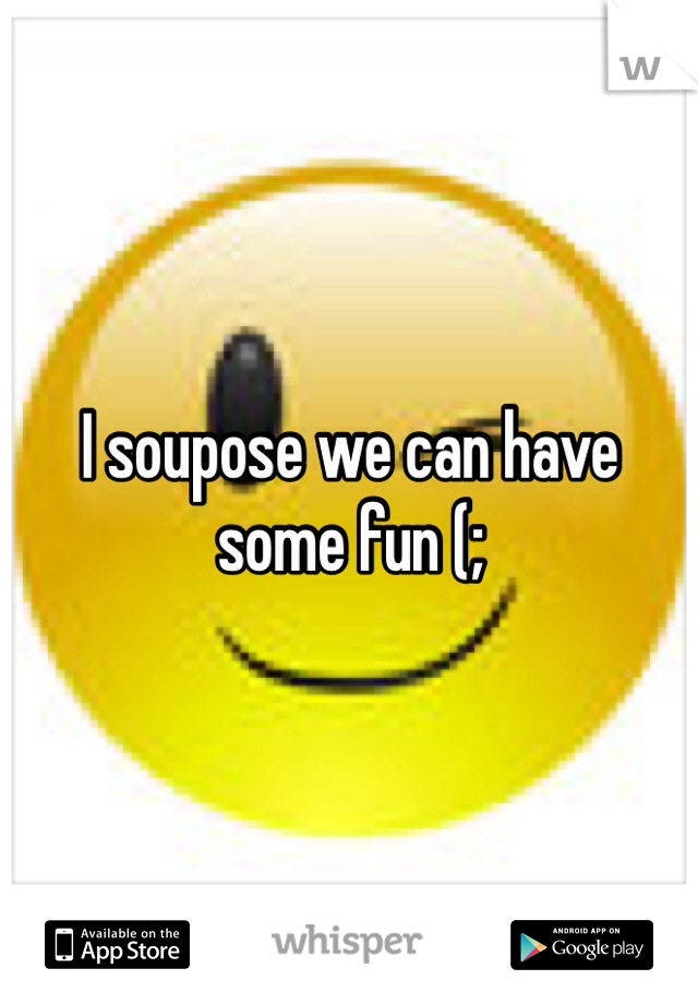 I soupose we can have some fun (; 