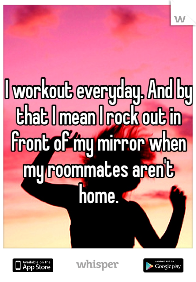 I workout everyday. And by that I mean I rock out in front of my mirror when my roommates aren't home. 