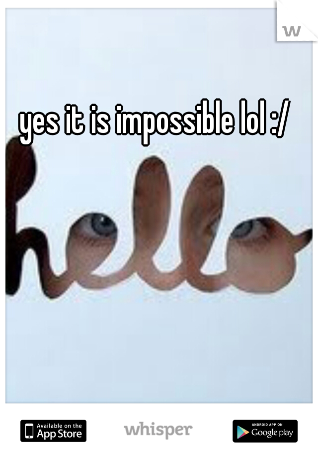 yes it is impossible lol :/ 