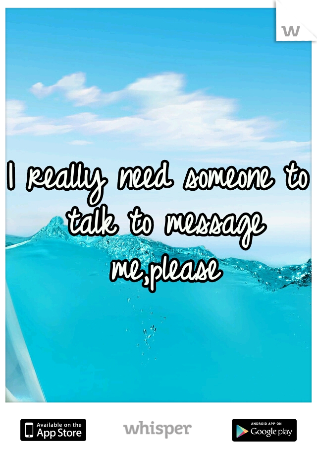 I really need someone to talk to message me,please