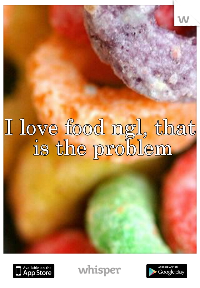 I love food ngl, that is the problem