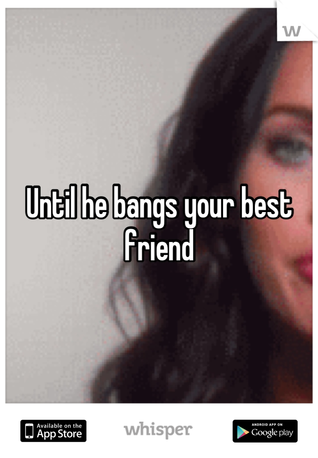 Until he bangs your best friend