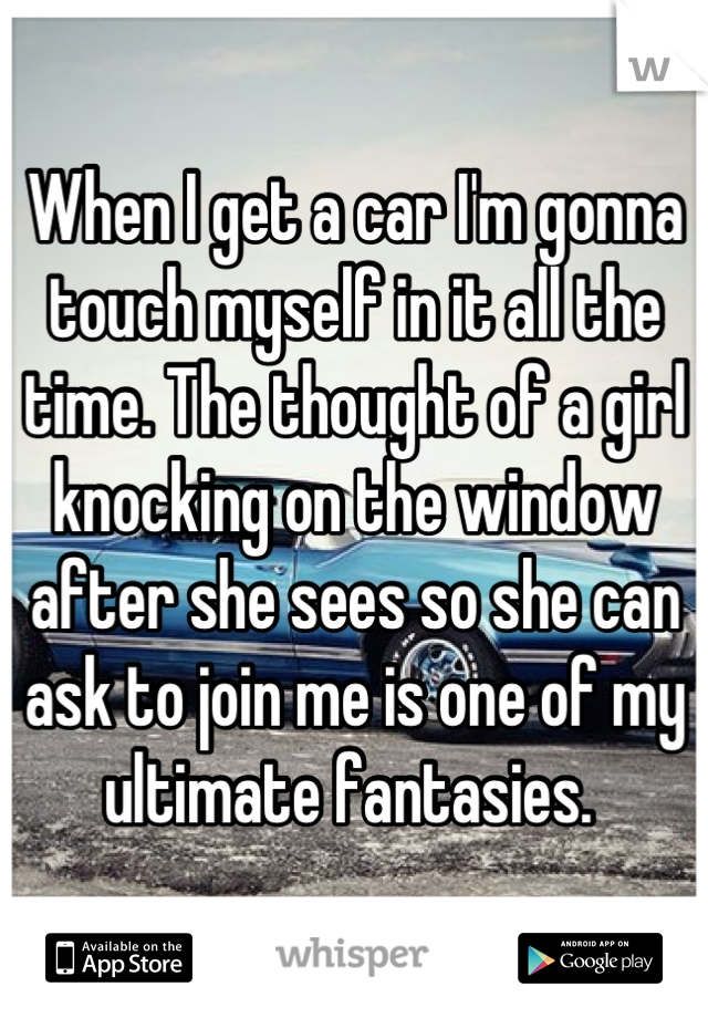 When I get a car I'm gonna touch myself in it all the time. The thought of a girl knocking on the window after she sees so she can ask to join me is one of my ultimate fantasies. 