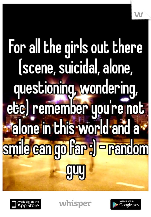 For all the girls out there (scene, suicidal, alone, questioning, wondering, etc) remember you're not alone in this world and a smile can go far :) - random guy 