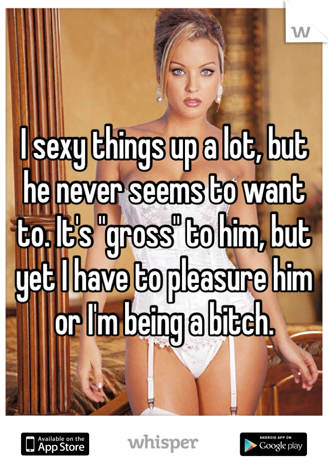 I sexy things up a lot, but he never seems to want to. It's "gross" to him, but yet I have to pleasure him or I'm being a bitch. 