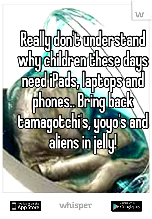 Really don't understand why children these days need iPads, laptops and phones.. Bring back tamagotchi's, yoyo's and aliens in jelly! 