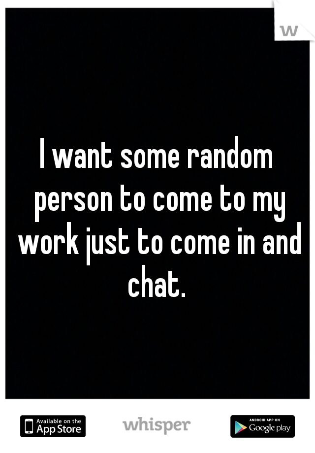 I want some random person to come to my work just to come in and chat. 
